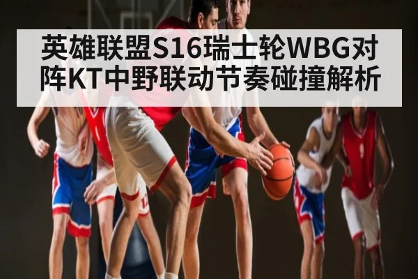 英雄联盟S16瑞士轮WBG对阵KT中野联动节奏碰撞解析